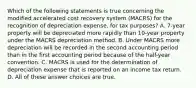 Which of the following statements is true concerning the modified accelerated cost recovery system (MACRS) for the recognition of depreciation expense, for tax purposes? A. 7-year property will be depreciated more rapidly than 10-year property under the MACRS depreciation method. B. Under MACRS more depreciation will be recorded in the second accounting period than in the first accounting period because of the half-year convention. C. MACRS is used for the determination of depreciation expense that is reported on an income tax return. D. All of these answer choices are true.