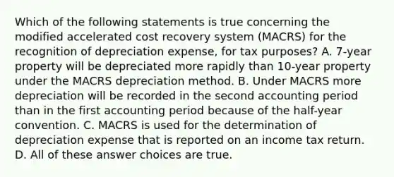 Which of the following statements is true concerning the modified accelerated cost recovery system (MACRS) for the recognition of depreciation expense, for tax purposes? A. 7-year property will be depreciated more rapidly than 10-year property under the MACRS depreciation method. B. Under MACRS more depreciation will be recorded in the second accounting period than in the first accounting period because of the half-year convention. C. MACRS is used for the determination of depreciation expense that is reported on an income tax return. D. All of these answer choices are true.