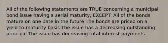 All of the following statements are TRUE concerning a municipal bond issue having a serial maturity, EXCEPT: All of the bonds mature on one date in the future The bonds are priced on a yield-to-maturity basis The issue has a decreasing outstanding principal The issue has decreasing total interest payments