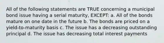 All of the following statements are TRUE concerning a municipal bond issue having a serial maturity, EXCEPT: a. All of the bonds mature on one date in the future b. The bonds are priced on a yield-to-maturity basis c. The issue has a decreasing outstanding principal d. The issue has decreasing total interest payments