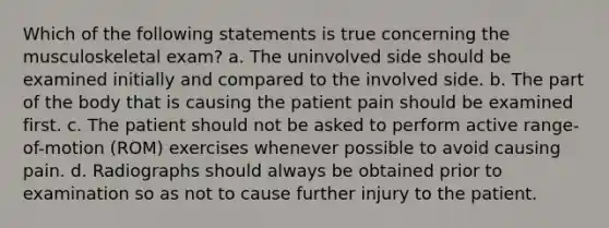 Which of the following statements is true concerning the musculoskeletal exam? a. The uninvolved side should be examined initially and compared to the involved side. b. The part of the body that is causing the patient pain should be examined first. c. The patient should not be asked to perform active range-of-motion (ROM) exercises whenever possible to avoid causing pain. d. Radiographs should always be obtained prior to examination so as not to cause further injury to the patient.