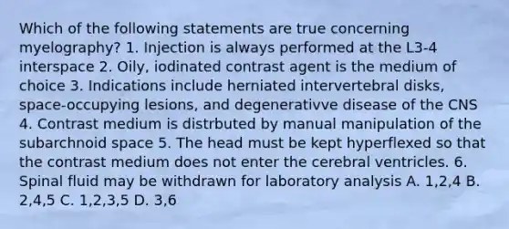 Which of the following statements are true concerning myelography? 1. Injection is always performed at the L3-4 interspace 2. Oily, iodinated contrast agent is the medium of choice 3. Indications include herniated intervertebral disks, space-occupying lesions, and degenerativve disease of the CNS 4. Contrast medium is distrbuted by manual manipulation of the subarchnoid space 5. The head must be kept hyperflexed so that the contrast medium does not enter the cerebral ventricles. 6. Spinal fluid may be withdrawn for laboratory analysis A. 1,2,4 B. 2,4,5 C. 1,2,3,5 D. 3,6