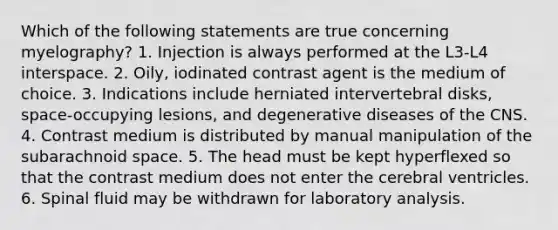 Which of the following statements are true concerning myelography? 1. Injection is always performed at the L3-L4 interspace. 2. Oily, iodinated contrast agent is the medium of choice. 3. Indications include herniated intervertebral disks, space-occupying lesions, and degenerative diseases of the CNS. 4. Contrast medium is distributed by manual manipulation of the subarachnoid space. 5. The head must be kept hyperflexed so that the contrast medium does not enter the cerebral ventricles. 6. Spinal fluid may be withdrawn for laboratory analysis.