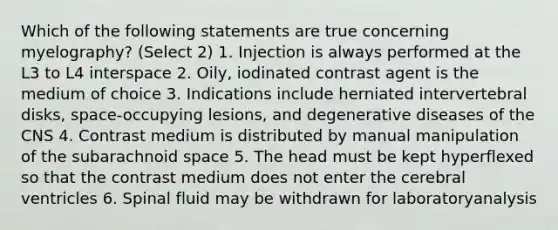 Which of the following statements are true concerning myelography? (Select 2) 1. Injection is always performed at the L3 to L4 interspace 2. Oily, iodinated contrast agent is the medium of choice 3. Indications include herniated intervertebral disks, space-occupying lesions, and degenerative diseases of the CNS 4. Contrast medium is distributed by manual manipulation of the subarachnoid space 5. The head must be kept hyperflexed so that the contrast medium does not enter the cerebral ventricles 6. Spinal fluid may be withdrawn for laboratoryanalysis