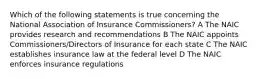 Which of the following statements is true concerning the National Association of Insurance Commissioners? A The NAIC provides research and recommendations B The NAIC appoints Commissioners/Directors of Insurance for each state C The NAIC establishes insurance law at the federal level D The NAIC enforces insurance regulations