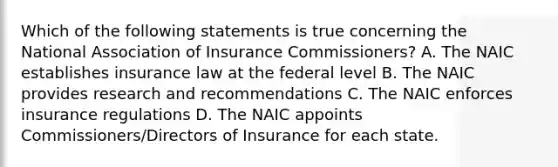 Which of the following statements is true concerning the National Association of Insurance Commissioners? A. The NAIC establishes insurance law at the federal level B. The NAIC provides research and recommendations C. The NAIC enforces insurance regulations D. The NAIC appoints Commissioners/Directors of Insurance for each state.