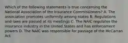 Which of the following statements is true concerning the National Association of the Insurance Commissioners? A. The association promotes uniformity among states B. Regulations and laws are passed at its meetings C. The NAIC regulates the insurance industry in the United States and has enforcement powers D. The NAIC was responsible for passage of the McCarran Act