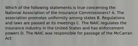 Which of the following statements is true concerning the National Association of the Insurance Commissioners? A. The association promotes uniformity among states B. Regulations and laws are passed at its meetings C. The NAIC regulates the insurance industry in the United States and has enforcement powers D. The NAIC was responsible for passage of the McCarran Act