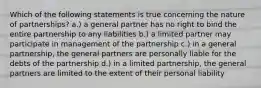 Which of the following statements is true concerning the nature of partnerships? a.) a general partner has no right to bind the entire partnership to any liabilities b.) a limited partner may participate in management of the partnership c.) in a general partnership, the general partners are personally liable for the debts of the partnership d.) in a limited partnership, the general partners are limited to the extent of their personal liability