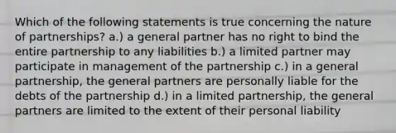 Which of the following statements is true concerning the nature of partnerships? a.) a general partner has no right to bind the entire partnership to any liabilities b.) a limited partner may participate in management of the partnership c.) in a general partnership, the general partners are personally liable for the debts of the partnership d.) in a limited partnership, the general partners are limited to the extent of their personal liability