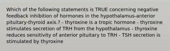 Which of the following statements is TRUE concerning negative feedback inhibition of hormones in the hypothalamus-anterior pituitary-thyroid axis.? - thyroxine is a tropic hormone - thyroxine stimulates secretion of TRH from the hypothalamus - thyroxine reduces sensitivity of anterior pituitary to TRH - TSH secretion is stimulated by thyroxine