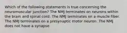 Which of the following statements is true concerning the neuromuscular junction? The NMJ terminates on neurons within the brain and spinal cord. The NMJ terminates on a muscle fiber. The NMJ terminates on a presynaptic motor neuron. The NMJ does not have a synapse