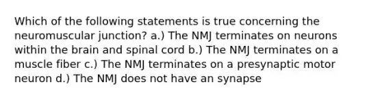 Which of the following statements is true concerning the neuromuscular junction? a.) The NMJ terminates on neurons within the brain and spinal cord b.) The NMJ terminates on a muscle fiber c.) The NMJ terminates on a presynaptic motor neuron d.) The NMJ does not have an synapse