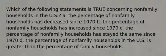 Which of the following statements is TRUE concerning nonfamily households in the U.S.? a. the percentage of nonfamily households has decreased since 1970 b. the percentage of nonfamily households has increased since 1970 c. the percentage of nonfamily households has stayed the same since 1970 d. the percentage of nonfamily households in the U.S. is greater than the percentage of family households