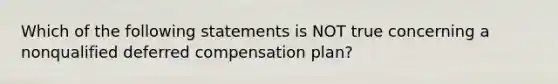 Which of the following statements is NOT true concerning a nonqualified deferred compensation plan?