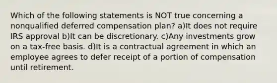 Which of the following statements is NOT true concerning a nonqualified deferred compensation plan? a)It does not require IRS approval b)It can be discretionary. c)Any investments grow on a tax-free basis. d)It is a contractual agreement in which an employee agrees to defer receipt of a portion of compensation until retirement.