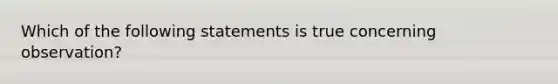 Which of the following statements is true concerning observation?