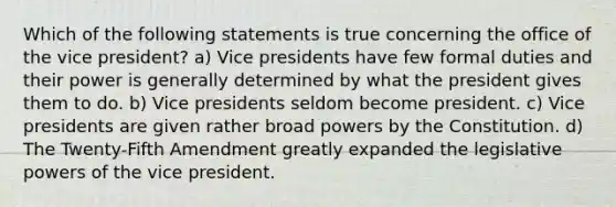 Which of the following statements is true concerning the office of the vice president? a) Vice presidents have few formal duties and their power is generally determined by what the president gives them to do. b) Vice presidents seldom become president. c) Vice presidents are given rather broad powers by the Constitution. d) The Twenty-Fifth Amendment greatly expanded the legislative powers of the vice president.