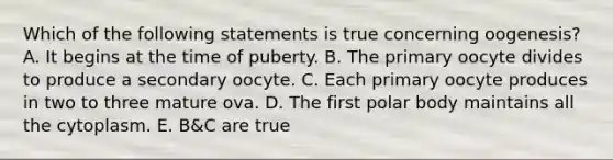 Which of the following statements is true concerning oogenesis? A. It begins at the time of puberty. B. The primary oocyte divides to produce a secondary oocyte. C. Each primary oocyte produces in two to three mature ova. D. The first polar body maintains all the cytoplasm. E. B&C are true