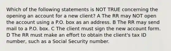 Which of the following statements is NOT TRUE concerning the opening an account for a new client? A The RR may NOT open the account using a P.O. box as an address. B The RR may send mail to a P.O. box. C The client must sign the new account form. D The RR must make an effort to obtain the client's tax ID number, such as a Social Security number.