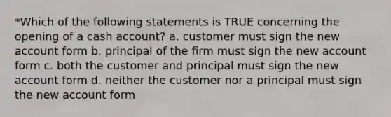 *Which of the following statements is TRUE concerning the opening of a cash account? a. customer must sign the new account form b. principal of the firm must sign the new account form c. both the customer and principal must sign the new account form d. neither the customer nor a principal must sign the new account form