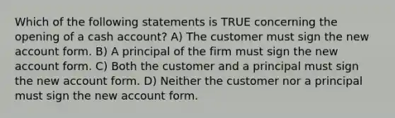 Which of the following statements is TRUE concerning the opening of a cash account? A) The customer must sign the new account form. B) A principal of the firm must sign the new account form. C) Both the customer and a principal must sign the new account form. D) Neither the customer nor a principal must sign the new account form.