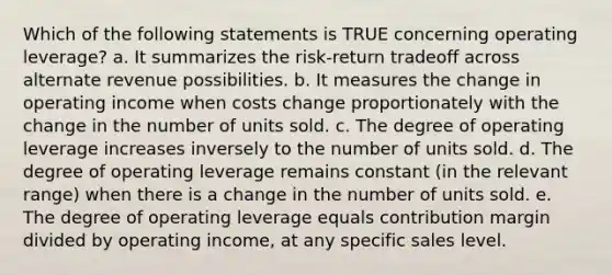 Which of the following statements is TRUE concerning operating leverage? a. It summarizes the risk-return tradeoff across alternate revenue possibilities. b. It measures the change in operating income when costs change proportionately with the change in the number of units sold. c. The degree of operating leverage increases inversely to the number of units sold. d. The degree of operating leverage remains constant (in the relevant range) when there is a change in the number of units sold. e. The degree of operating leverage equals contribution margin divided by operating income, at any specific sales level.