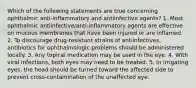 Which of the following statements are true concerning ophthalmic anti-inflammatory and antiinfective agents? 1. Most ophthalmic antiinfective/anti-inflammatory agents are effective on mucous membranes that have been injured or are inflamed. 2. To discourage drug-resistant strains of antiinfectives, antibiotics for ophthalmologic problems should be administered locally. 3. Any topical medication may be used in the eye. 4. With viral infections, both eyes may need to be treated. 5. In irrigating eyes, the head should be turned toward the affected side to prevent cross-contamination of the unaffected eye.