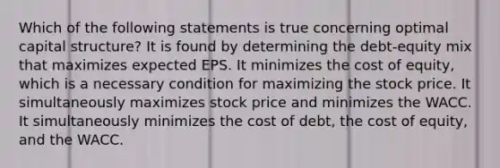 Which of the following statements is true concerning optimal capital structure? It is found by determining the debt-equity mix that maximizes expected EPS. It minimizes the cost of equity, which is a necessary condition for maximizing the stock price. It simultaneously maximizes stock price and minimizes the WACC. It simultaneously minimizes the cost of debt, the cost of equity, and the WACC.