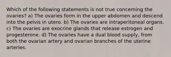 Which of the following statements is not true concerning the ovaries? a) The ovaries form in the upper abdomen and descend into the pelvis in utero. b) The ovaries are intraperitoneal organs. c) The ovaries are exocrine glands that release estrogen and progesterone. d) The ovaries have a dual blood supply, from both the ovarian artery and ovarian branches of the uterine arteries.