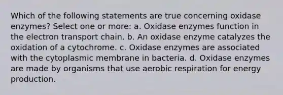 Which of the following statements are true concerning oxidase enzymes? Select one or more: a. Oxidase enzymes function in the electron transport chain. b. An oxidase enzyme catalyzes the oxidation of a cytochrome. c. Oxidase enzymes are associated with the cytoplasmic membrane in bacteria. d. Oxidase enzymes are made by organisms that use aerobic respiration for energy production.