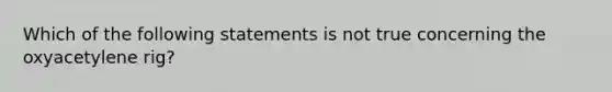 Which of the following statements is not true concerning the oxyacetylene rig?