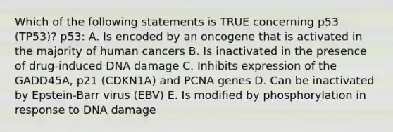 Which of the following statements is TRUE concerning p53 (TP53)? p53: A. Is encoded by an oncogene that is activated in the majority of human cancers B. Is inactivated in the presence of drug-induced DNA damage C. Inhibits expression of the GADD45A, p21 (CDKN1A) and PCNA genes D. Can be inactivated by Epstein-Barr virus (EBV) E. Is modified by phosphorylation in response to DNA damage