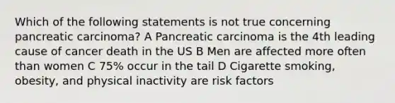 Which of the following statements is not true concerning pancreatic carcinoma? A Pancreatic carcinoma is the 4th leading cause of cancer death in the US B Men are affected more often than women C 75% occur in the tail D Cigarette smoking, obesity, and physical inactivity are risk factors