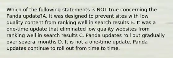 Which of the following statements is NOT true concerning the Panda update?A. It was designed to prevent sites with low quality content from ranking well in search results B. It was a one-time update that eliminated low quality websites from ranking well in search results C. Panda updates roll out gradually over several months D. It is not a one-time update. Panda updates continue to roll out from time to time.