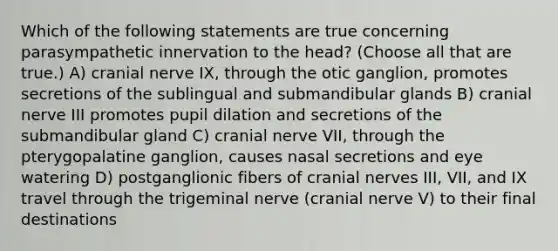 Which of the following statements are true concerning parasympathetic innervation to the head? (Choose all that are true.) A) cranial nerve IX, through the otic ganglion, promotes secretions of the sublingual and submandibular glands B) cranial nerve III promotes pupil dilation and secretions of the submandibular gland C) cranial nerve VII, through the pterygopalatine ganglion, causes nasal secretions and eye watering D) postganglionic fibers of cranial nerves III, VII, and IX travel through the trigeminal nerve (cranial nerve V) to their final destinations