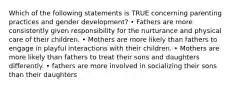 Which of the following statements is TRUE concerning parenting practices and gender development? • Fathers are more consistently given responsibility for the nurturance and physical care of their children. • Mothers are more likely than fathers to engage in playful interactions with their children. • Mothers are more likely than fathers to treat their sons and daughters differently. • fathers are more involved in socializing their sons than their daughters