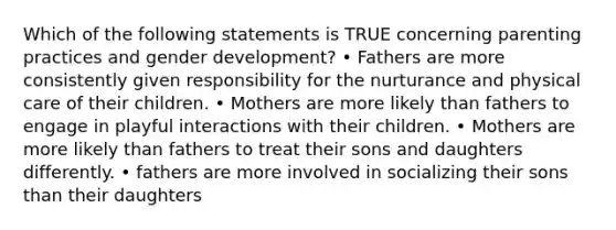 Which of the following statements is TRUE concerning parenting practices and gender development? • Fathers are more consistently given responsibility for the nurturance and physical care of their children. • Mothers are more likely than fathers to engage in playful interactions with their children. • Mothers are more likely than fathers to treat their sons and daughters differently. • fathers are more involved in socializing their sons than their daughters