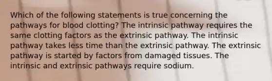 Which of the following statements is true concerning the pathways for blood clotting? The intrinsic pathway requires the same clotting factors as the extrinsic pathway. The intrinsic pathway takes less time than the extrinsic pathway. The extrinsic pathway is started by factors from damaged tissues. The intrinsic and extrinsic pathways require sodium.