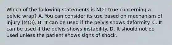 Which of the following statements is NOT true concerning a pelvic​ wrap? A. You can consider its use based on mechanism of injury​ (MOI). B. It can be used if the pelvis shows deformity. C. It can be used if the pelvis shows instability. D. It should not be used unless the patient shows signs of shock.