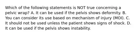 Which of the following statements is NOT true concerning a pelvic​ wrap? A. It can be used if the pelvis shows deformity. B. You can consider its use based on mechanism of injury​ (MOI). C. It should not be used unless the patient shows signs of shock. D. It can be used if the pelvis shows instability.