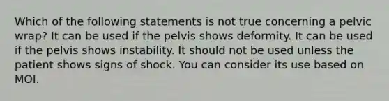 Which of the following statements is not true concerning a pelvic wrap? It can be used if the pelvis shows deformity. It can be used if the pelvis shows instability. It should not be used unless the patient shows signs of shock. You can consider its use based on MOI.