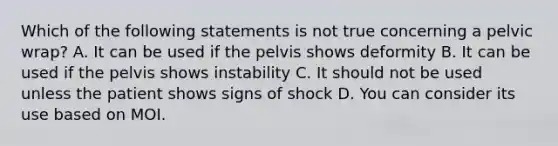 Which of the following statements is not true concerning a pelvic wrap? A. It can be used if the pelvis shows deformity B. It can be used if the pelvis shows instability C. It should not be used unless the patient shows signs of shock D. You can consider its use based on MOI.