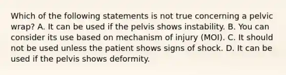 Which of the following statements is not true concerning a pelvic​ wrap? A. It can be used if the pelvis shows instability. B. You can consider its use based on mechanism of injury​ (MOI). C. It should not be used unless the patient shows signs of shock. D. It can be used if the pelvis shows deformity.