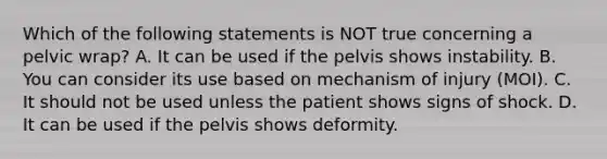 Which of the following statements is NOT true concerning a pelvic​ wrap? A. It can be used if the pelvis shows instability. B. You can consider its use based on mechanism of injury​ (MOI). C. It should not be used unless the patient shows signs of shock. D. It can be used if the pelvis shows deformity.