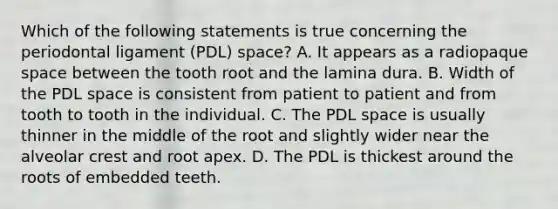 Which of the following statements is true concerning the periodontal ligament (PDL) space? A. It appears as a radiopaque space between the tooth root and the lamina dura. B. Width of the PDL space is consistent from patient to patient and from tooth to tooth in the individual. C. The PDL space is usually thinner in the middle of the root and slightly wider near the alveolar crest and root apex. D. The PDL is thickest around the roots of embedded teeth.