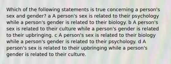 Which of the following statements is true concerning a person's sex and gender? a A person's sex is related to their psychology while a person's gender is related to their biology. b A person's sex is related to their culture while a person's gender is related to their upbringing. c A person's sex is related to their biology while a person's gender is related to their psychology. d A person's sex is related to their upbringing while a person's gender is related to their culture.