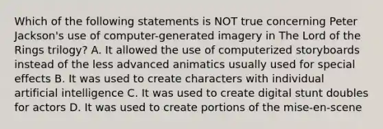 Which of the following statements is NOT true concerning Peter Jackson's use of computer-generated imagery in The Lord of the Rings trilogy? A. It allowed the use of computerized storyboards instead of the less advanced animatics usually used for special effects B. It was used to create characters with individual artificial intelligence C. It was used to create digital stunt doubles for actors D. It was used to create portions of the mise-en-scene