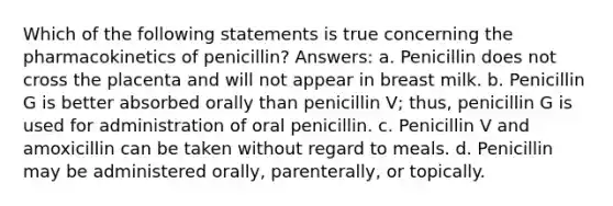 Which of the following statements is true concerning the pharmacokinetics of penicillin? Answers: a. Penicillin does not cross the placenta and will not appear in breast milk. b. Penicillin G is better absorbed orally than penicillin V; thus, penicillin G is used for administration of oral penicillin. c. Penicillin V and amoxicillin can be taken without regard to meals. d. Penicillin may be administered orally, parenterally, or topically.