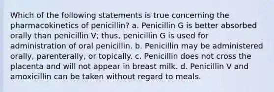 Which of the following statements is true concerning the pharmacokinetics of penicillin? a. Penicillin G is better absorbed orally than penicillin V; thus, penicillin G is used for administration of oral penicillin. b. Penicillin may be administered orally, parenterally, or topically. c. Penicillin does not cross the placenta and will not appear in breast milk. d. Penicillin V and amoxicillin can be taken without regard to meals.